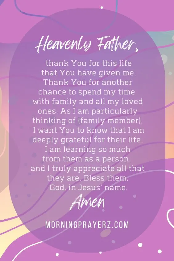 Heavenly Father, thank You for this life that You have given me. Thank You for another chance to spend my time with family and all my loved ones. As I am particularly thinking of (family member), I want You to know that I am deeply grateful for their life. I am learning so much from them as a person, and I truly appreciate all that they are. Bless them, God, in Jesus' name. Amen.