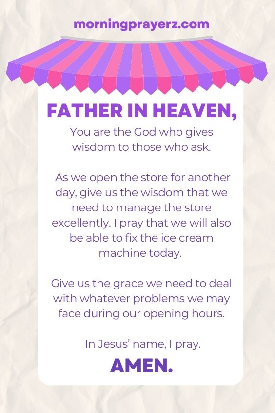 Father in heaven, You are the God who gives wisdom to those who ask. As we open the store for another day, give us the wisdom that we need to manage the store excellently. I pray that we will also be able to fix the ice cream machine today. Give us the grace we need to deal with whatever problems we may face during our opening hours. In Jesus’ name, I pray. Amen.