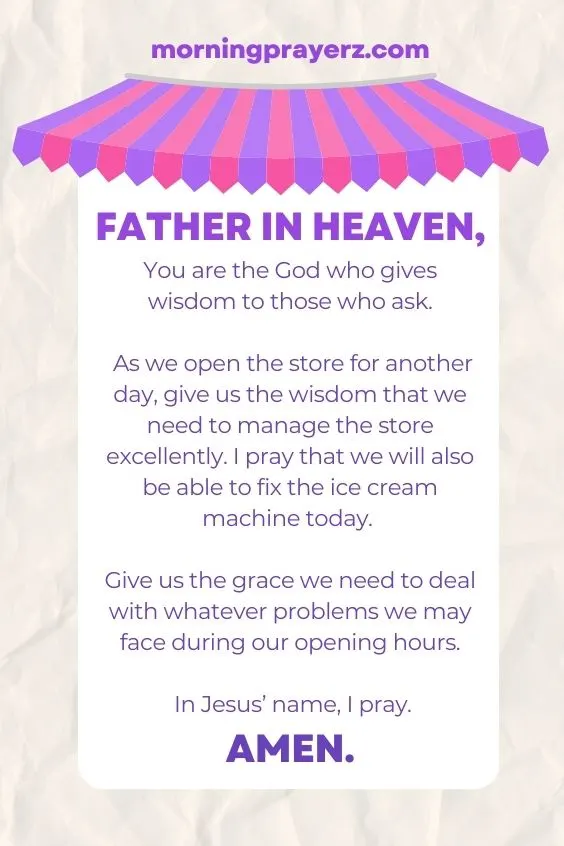 Father in heaven, You are the God who gives wisdom to those who ask. As we open the store for another day, give us the wisdom that we need to manage the store excellently. I pray that we will also be able to fix the ice cream machine today. Give us the grace we need to deal with whatever problems we may face during our opening hours. In Jesus’ name, I pray. Amen.