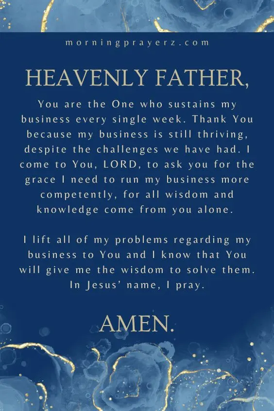 Heavenly Father, You are the One who sustains my business every single week. Thank You because my business is still thriving, despite the challenges we have had. I come to You, LORD, to ask you for the grace I need to run my business more competently, for all wisdom and knowledge come from you alone. I lift all of my problems regarding my business to You and I know that You will give me the wisdom to solve them. In Jesus&rsquo; name, I pray. Amen.
