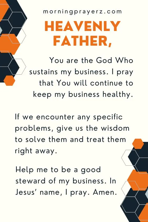 Heavenly Father, You are the God Who sustains my business. I pray that You will continue to keep my business healthy. If we encounter any specific problems, give us the wisdom to solve them and treat them right away. Help me to be a good steward of my business. In Jesus&rsquo; name, I pray. Amen.