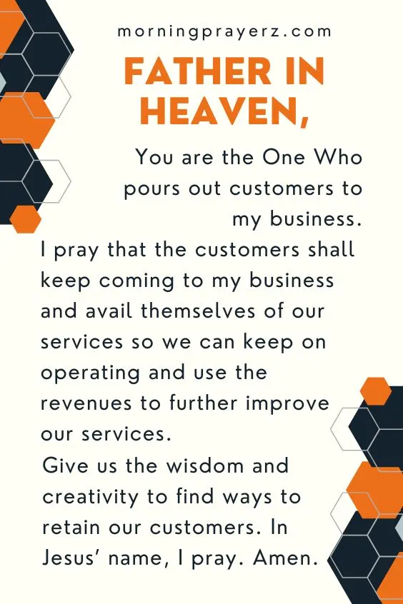 Father in heaven, You are the One Who pours out customers to my business. I pray that the customers shall keep coming to my business and avail themselves of our services so we can keep on operating and use the revenues to further improve our services. Give us the wisdom and creativity to find ways to retain our customers. In Jesus&rsquo; name, I pray. Amen.