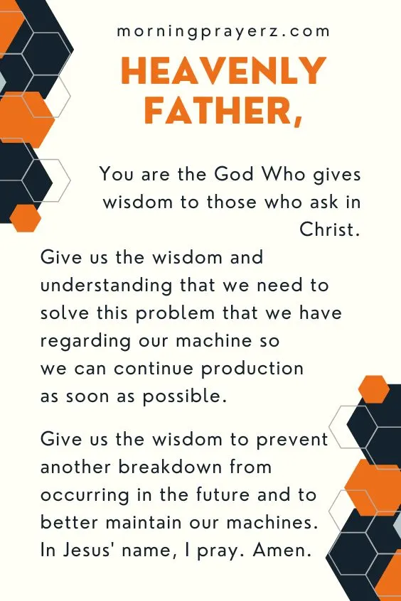 Heavenly Father, You are the God Who gives wisdom to those who ask in Christ. Give us the wisdom and understanding that we need to solve this problem that we have regarding our machine so we can continue production as soon as possible. Give us the wisdom to prevent another breakdown from occurring in the future and to better maintain our machines. In Jesus' name, I pray. Amen.