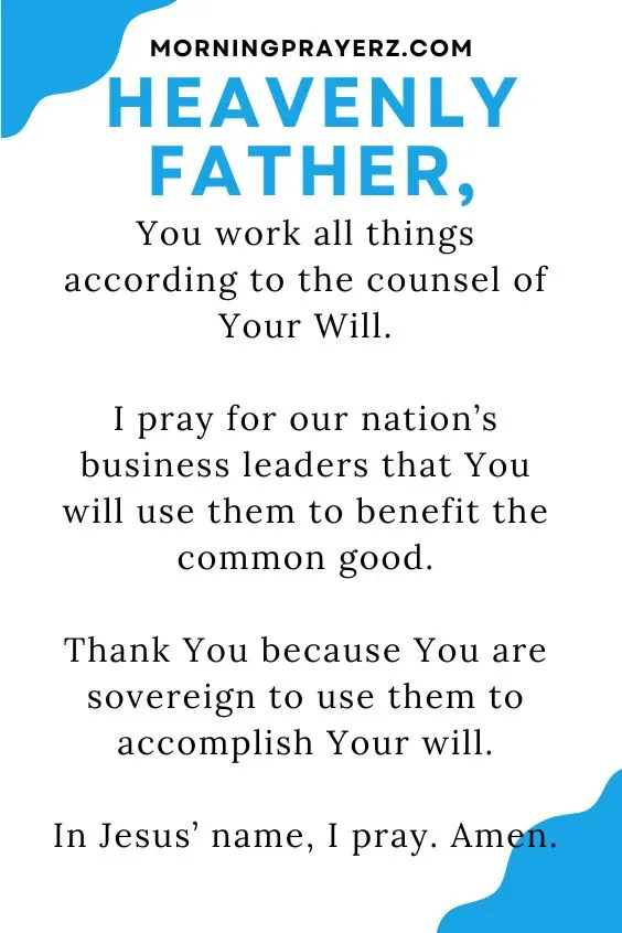 Heavenly Father, You work all things according to the counsel of Your Will. I pray for our nation&rsquo;s business leaders that You will use them to benefit the common good. Thank You because You are sovereign to use them to accomplish Your will. In Jesus&rsquo; name, I pray. Amen.