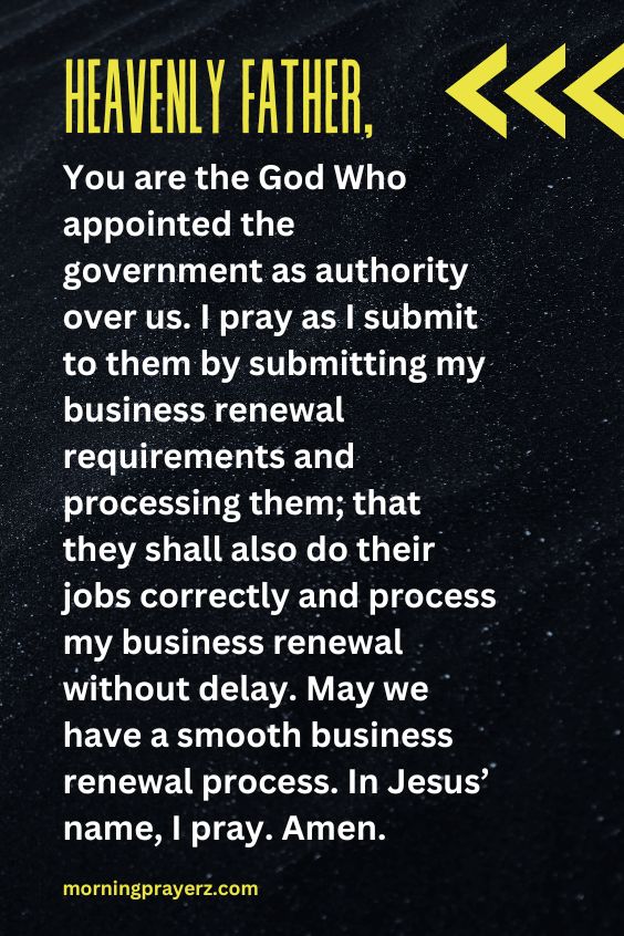 Heavenly Father, You are the God Who appointed the government as authority over us. I pray as I submit to them by submitting my business renewal requirements and processing them; that they shall also do their jobs correctly and process my business renewal without delay. May we have a smooth business renewal process. In Jesus’ name, I pray. Amen.