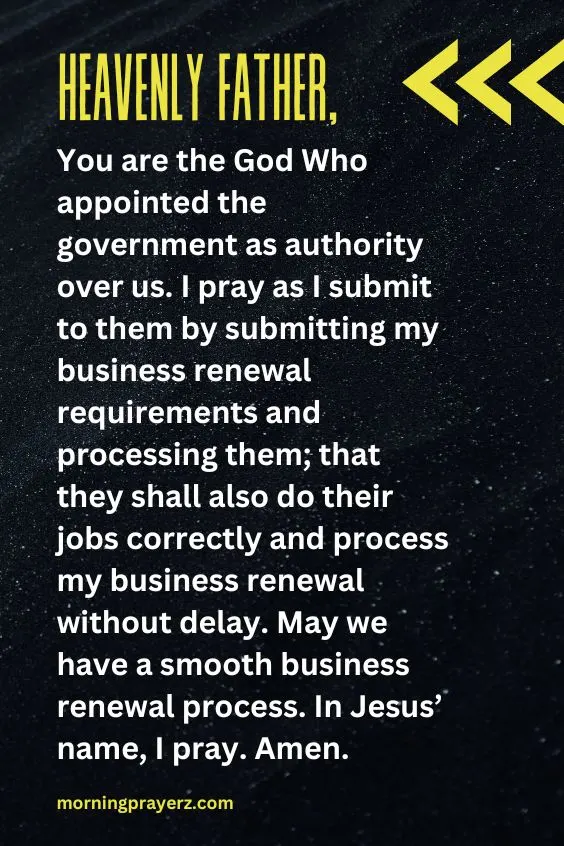 Heavenly Father, You are the God Who appointed the government as authority over us. I pray as I submit to them by submitting my business renewal requirements and processing them; that they shall also do their jobs correctly and process my business renewal without delay. May we have a smooth business renewal process. In Jesus’ name, I pray. Amen.