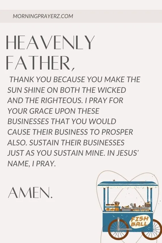 Heavenly Father, thank You because You make the sun shine on both the wicked and the righteous. I pray for Your grace upon these businesses that You would cause their business to prosper also. Sustain their businesses just as you sustain mine. In Jesus&rsquo; name, I pray. Amen.