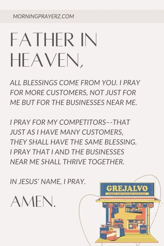Father in heaven, all blessings come from You. I pray for more customers, not just for me but for the businesses near me. I pray for my competitors&ndash;-that just as I have many customers, they shall have the same blessing. I pray that I and the businesses near me shall thrive together. In Jesus&rsquo; name, I pray. Amen.
