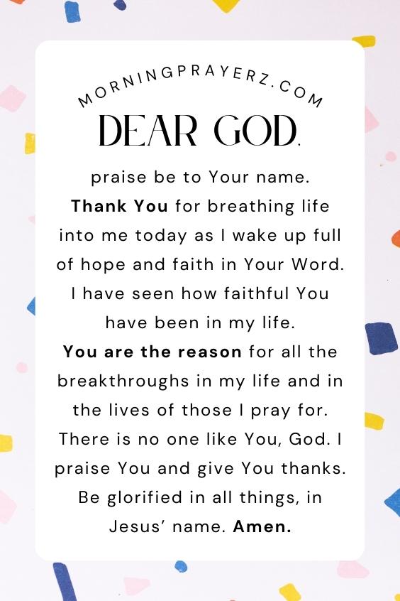 Dear God, praise be to Your name. Thank You for breathing life into me today as I wake up full of hope and faith in Your Word. I have seen how faithful You have been in my life. You are the reason for all the breakthroughs in my life and in the lives of those I pray for. There is no one like You, God. I praise You and give You thanks. Be glorified in all things, in Jesus’ name. Amen.