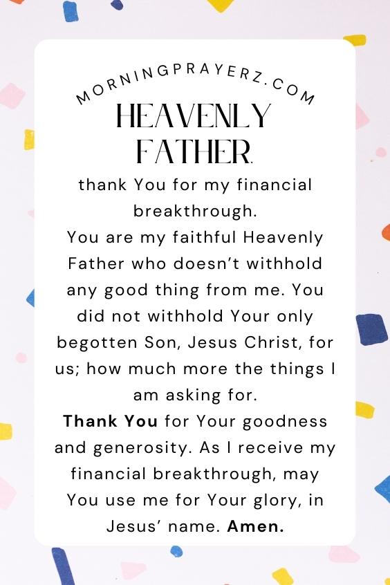 Heavenly Father, thank You for my financial breakthrough. You are my faithful Heavenly Father who doesn’t withhold any good thing from me. You did not withhold Your only begotten Son, Jesus Christ, for us; how much more the things I am asking for. Thank You for Your goodness and generosity. As I receive my financial breakthrough, may You use me for Your glory, in Jesus’ name. Amen.
