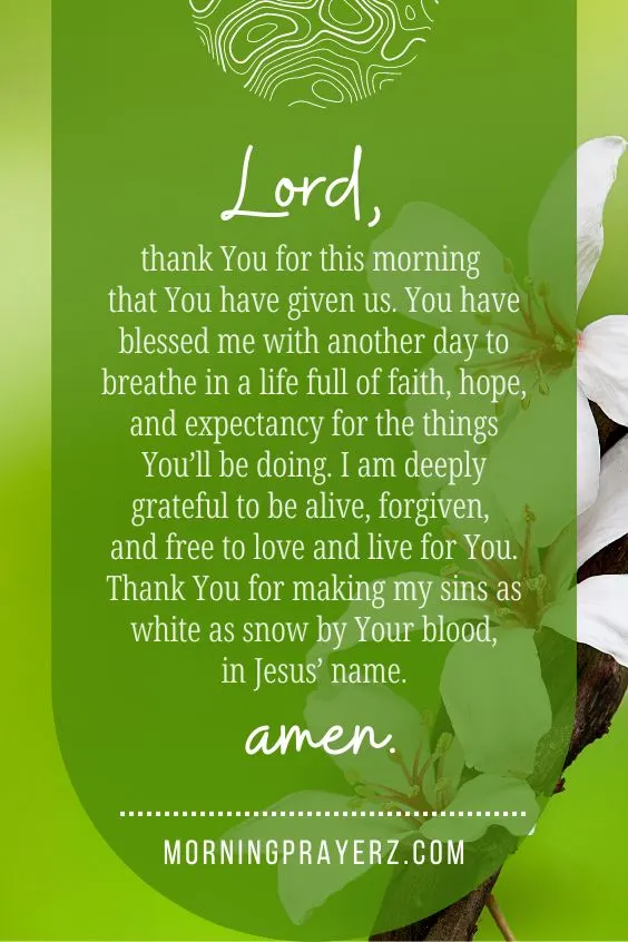 Lord, thank You for this morning that You have given us. You have blessed me with another day to breathe in a life full of faith, hope, and expectancy for the things You&rsquo;ll be doing. I am deeply grateful to be alive, forgiven, and free to love and live for You. Thank You for making my sins as white as snow by Your blood, in Jesus&rsquo; name. Amen.
