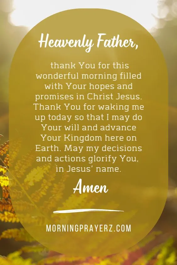 Heavenly Father, thank You for this wonderful morning filled with Your hopes and promises in Christ Jesus. Thank You for waking me up today so that I may do Your will and advance Your Kingdom here on Earth. May my decisions and actions glorify You, in Jesus&rsquo; name. Amen.