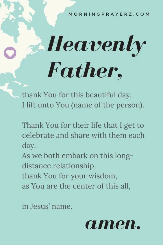 Heavenly Father, thank You for this beautiful day. I lift unto You (name of the person). Thank You for their life that I get to celebrate and share with them each day. As we both embark on this long-distance relationship, thank You for your wisdom, as You are the center of this all, in Jesus&rsquo; name. Amen.