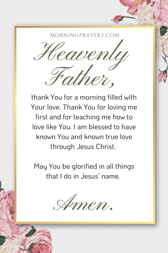 Heavenly Father, thank You for a morning filled with Your love. Thank You for loving me first and for teaching me how to love like You. I am blessed to have known You and known true love through Jesus Christ. May You be glorified in all things that I do in Jesus’ name. Amen.