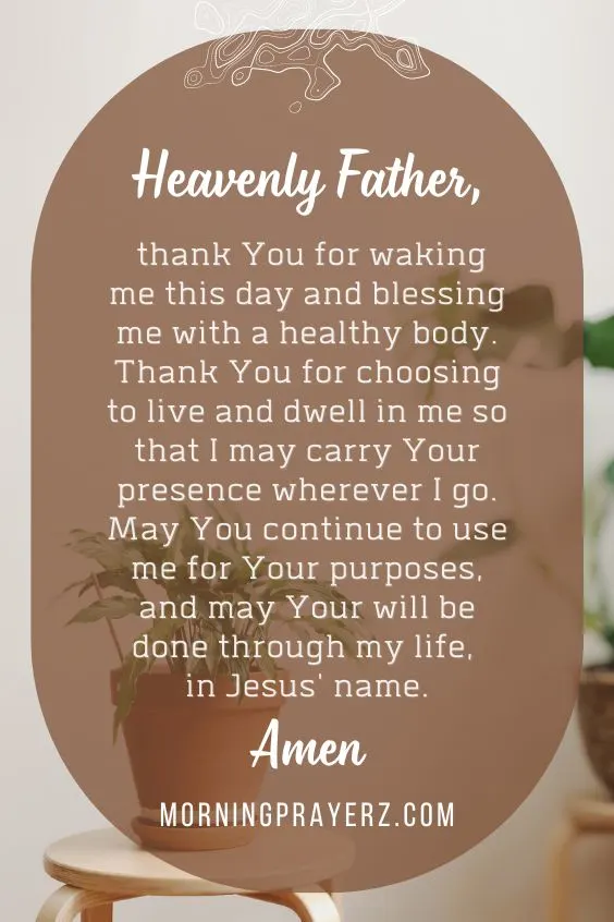 Heavenly Father, thank You for waking me this day and blessing me with a healthy body. Thank You for choosing to live and dwell in me so that I may carry Your presence wherever I go. May You continue to use me for Your purposes, and may Your will be done through my life, in Jesus' name. Amen.