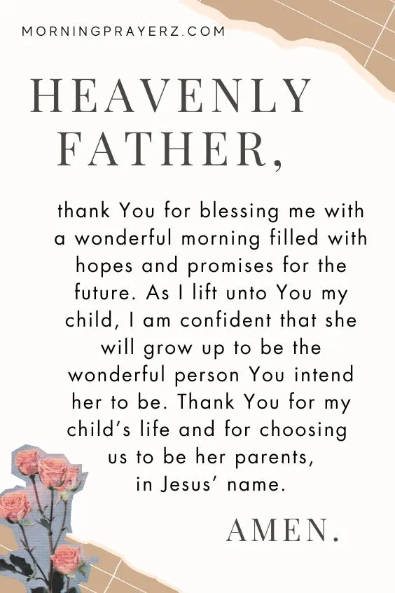 Heavenly Father, thank You for blessing me with a wonderful morning filled with hopes and promises for the future. As I lift unto You my child, I am confident that she will grow up to be the wonderful person You intend her to be. Thank You for my child&rsquo;s life and for choosing us to be her parents, in Jesus&rsquo; name. Amen.