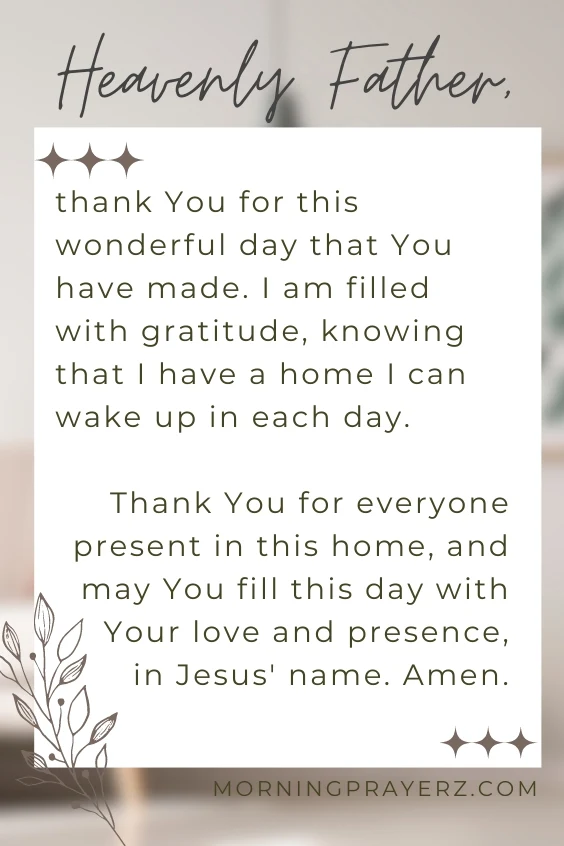Heavenly Father, thank You for this wonderful day that You have made. I am filled with gratitude, knowing that I have a home I can wake up in each day. Thank You for everyone present in this home, and may You fill this day with Your love and presence, in Jesus' name. Amen.
