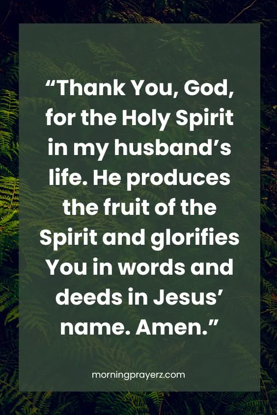  &ldquo;Thank You, God, for the Holy Spirit in my husband&rsquo;s life. He produces the fruit of the Spirit and glorifies You in words and deeds in Jesus&rsquo; name. Amen.&rdquo;