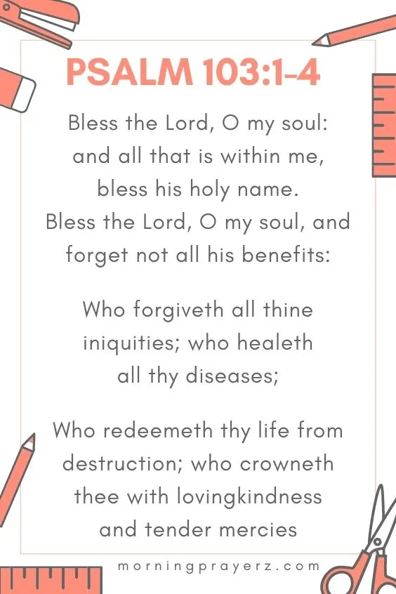 Bless the Lord, O my soul: and all that is within me, bless his holy name. Bless the Lord, O my soul, and forget not all his benefits:Who forgiveth all thine iniquities; who healeth all thy diseases;
Who redeemeth thy life from destruction; who crowneth thee with lovingkindness and tender mercies;
