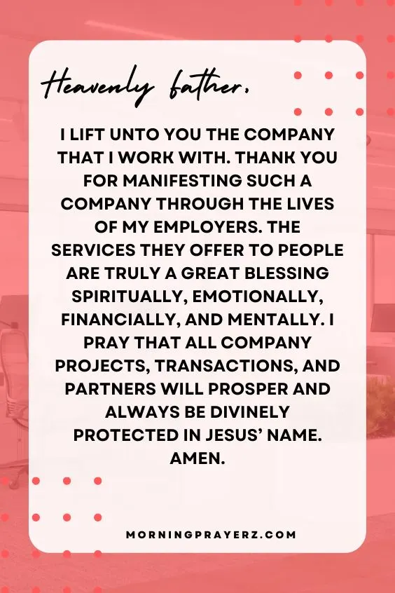 Heavenly Father, I lift unto You the company that I work with. Thank You for manifesting such a company through the lives of my employers. The services they offer to people are truly a great blessing spiritually, emotionally, financially, and mentally. I pray that all company projects, transactions, and partners will prosper and always be divinely protected in Jesus’ name. Amen.