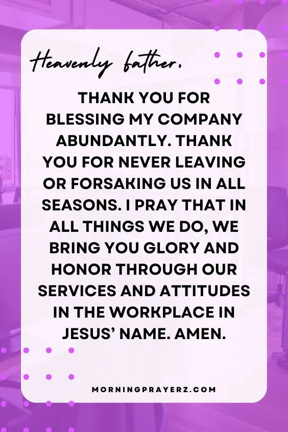 Heavenly Father, thank You for blessing my company abundantly. Thank You for never leaving or forsaking us in all seasons. I pray that in all things we do, we bring You glory and honor through our services and attitudes in the workplace in Jesus’ name. Amen.