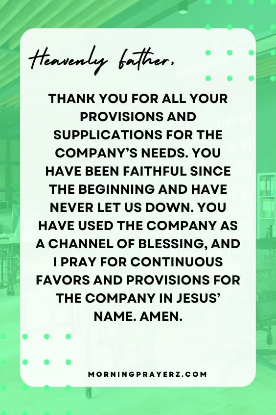 Heavenly Father, thank You for all Your provisions and supplications for the company’s needs. You have been faithful since the beginning and have never let us down. You have used the company as a channel of blessing, and I pray for continuous favors and provisions for the company in Jesus’ name. Amen.