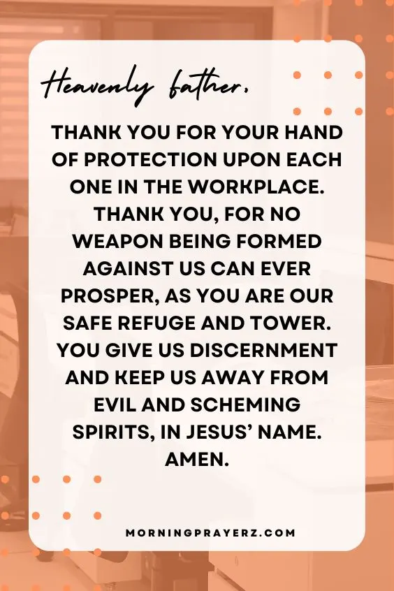 Heavenly Father, thank You for Your hand of protection upon each one in the workplace. Thank You, for no weapon being formed against us can ever prosper, as You are our safe refuge and tower. You give us discernment and keep us away from evil and scheming spirits, in Jesus’ name. Amen.