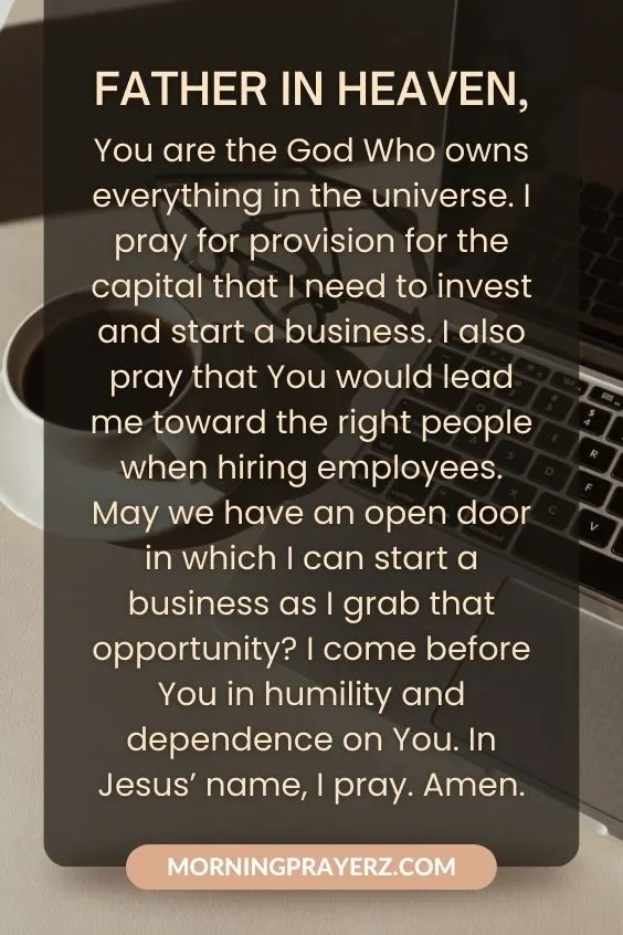 Father in heaven, You are the God Who owns everything in the universe. I pray for provision for the capital that I need to invest and start a business. I also pray that You would lead me toward the right people when hiring employees. May we have an open door in which I can start a business as I grab that opportunity? I come before You in humility and dependence on You. In Jesus&rsquo; name, I pray. Amen.
