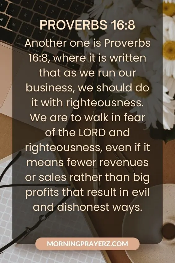 Proverbs 16:8Another one is Proverbs 16:8, where it is written that as we run our business, we should do it with righteousness. We are to walk in fear of the LORD and righteousness, even if it means fewer revenues or sales rather than big profits that result in evil and dishonest ways.