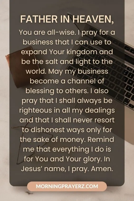 Father in heaven, You are all-wise. I pray for a business that I can use to expand Your kingdom and be the salt and light to the world. May my business become a channel of blessing to others. I also pray that I shall always be righteous in all my dealings and that I shall never resort to dishonest ways only for the sake of money. Remind me that everything I do is for You and Your glory. In Jesus&rsquo; name, I pray. Amen.