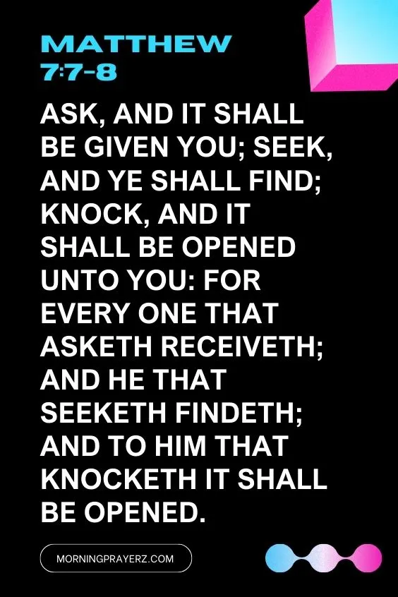 Matthew 7:7-8Ask, and it shall be given you; seek, and ye shall find; knock, and it shall be opened unto you: For every one that asketh receiveth; and he that seeketh findeth; and to him that knocketh it shall be opened.