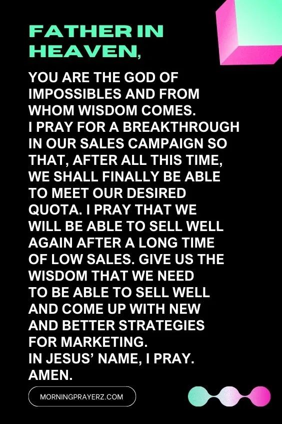 Father in heaven, You are the God of impossibles and from Whom wisdom comes. I pray for a breakthrough in our sales campaign so that, after all this time, we shall finally be able to meet our desired quota. I pray that we will be able to sell well again after a long time of low sales. Give us the wisdom that we need to be able to sell well and come up with new and better strategies for marketing. In Jesus&rsquo; name, I pray. Amen.