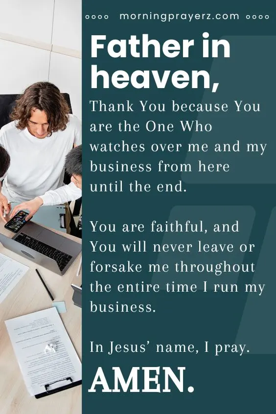 Father in heaven, Thank You because You are the One Who watches over me and my business from here until the end. You are faithful, and You will never leave or forsake me throughout the entire time I run my business. In Jesus&rsquo; name, I pray. Amen.