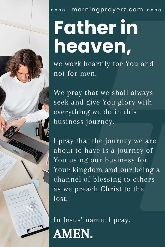 Father in heaven, we work heartily for You and not for men. We pray that we shall always seek and give You glory with everything we do in this business journey. I pray that the journey we are about to have is a journey of You using our business for Your kingdom and our being a channel of blessing to others as we preach Christ to the lost. In Jesus&rsquo; name, I pray. Amen.