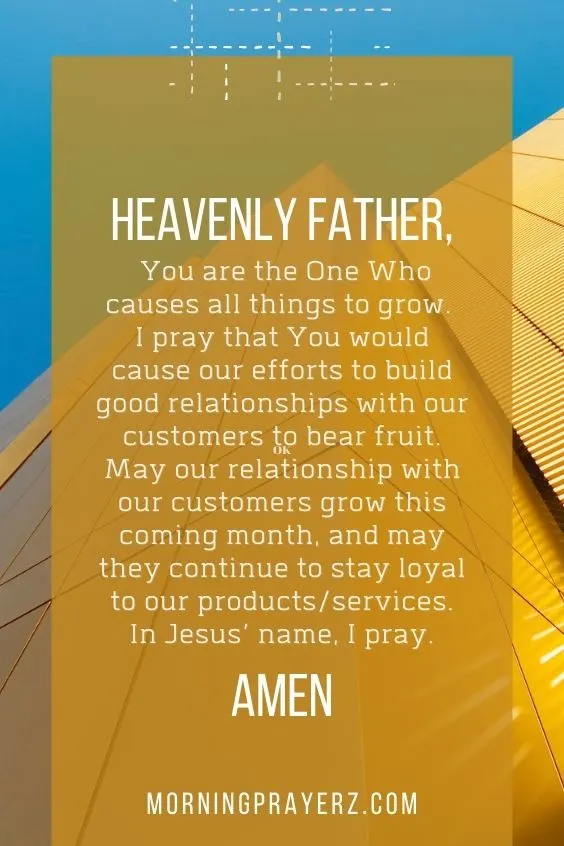 Heavenly Father, You are the One Who causes all things to grow. I pray that You would cause our efforts to build good relationships with our customers to bear fruit. May our relationship with our customers grow this coming month, and may they continue to stay loyal to our products/services. In Jesus&rsquo; name, I pray. Amen.