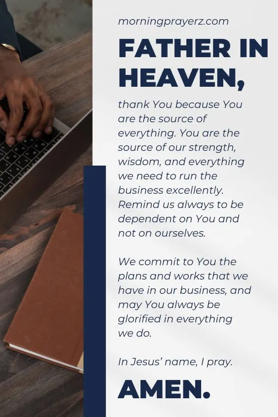 Father in heaven, thank You because You are the source of everything. You are the source of our strength, wisdom, and everything we need to run the business excellently. Remind us always to be dependent on You and not on ourselves. We commit to You the plans and works that we have in our business, and may You always be glorified in everything we do. In Jesus’ name, I pray. Amen.