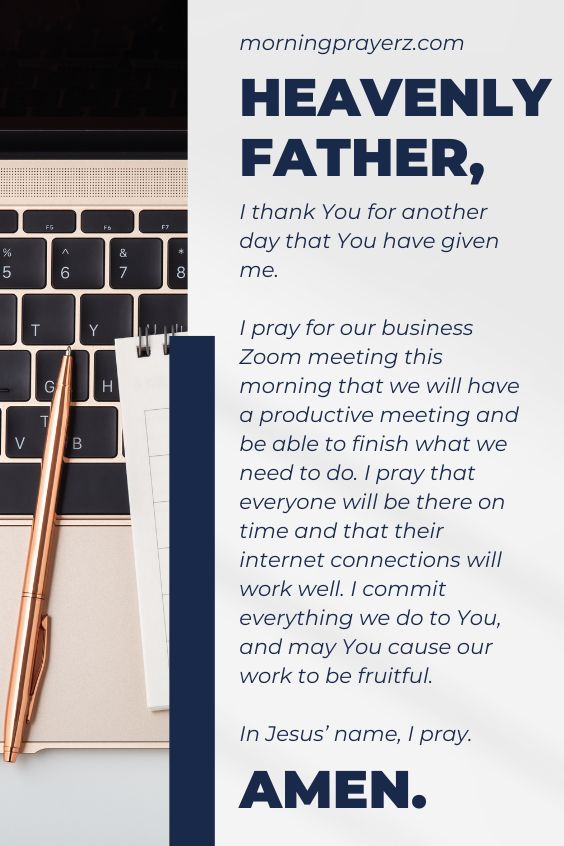 Heavenly Father, I thank You for another day that You have given me. I pray for our business Zoom meeting this morning that we will have a productive meeting and be able to finish what we need to do. I pray that everyone will be there on time and that their internet connections will work well. I commit everything we do to You, and may You cause our work to be fruitful. In Jesus’ name, I pray. Amen.