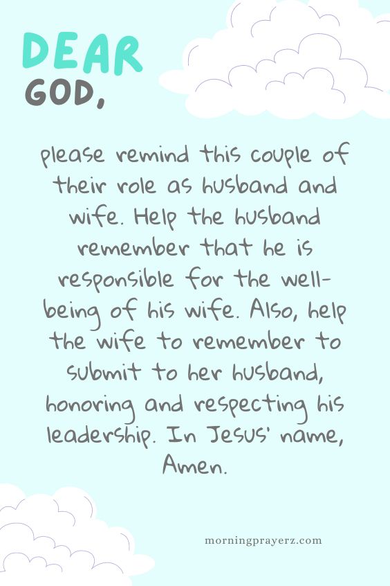 Dear God, please remind this couple of their role as husband and wife. Help the husband remember that he is responsible for the well-being of his wife. Also, help the wife to remember to submit to her husband, honoring and respecting his leadership. In Jesus' name, Amen.