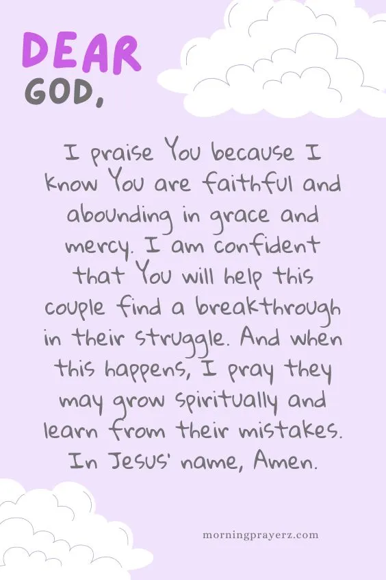 Dear God, I praise You because I know You are faithful and abounding in grace and mercy. I am confident that You will help this couple find a breakthrough in their struggle. And when this happens, I pray they may grow spiritually and learn from their mistakes. In Jesus’ name, Amen.