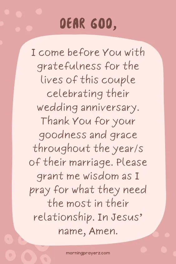 Dear God, I come before You with gratefulness for the lives of this couple celebrating their wedding anniversary. Thank You for your goodness and grace throughout the year/s of their marriage. Please grant me wisdom as I pray for what they need the most in their relationship. In Jesus&rsquo; name, Amen.