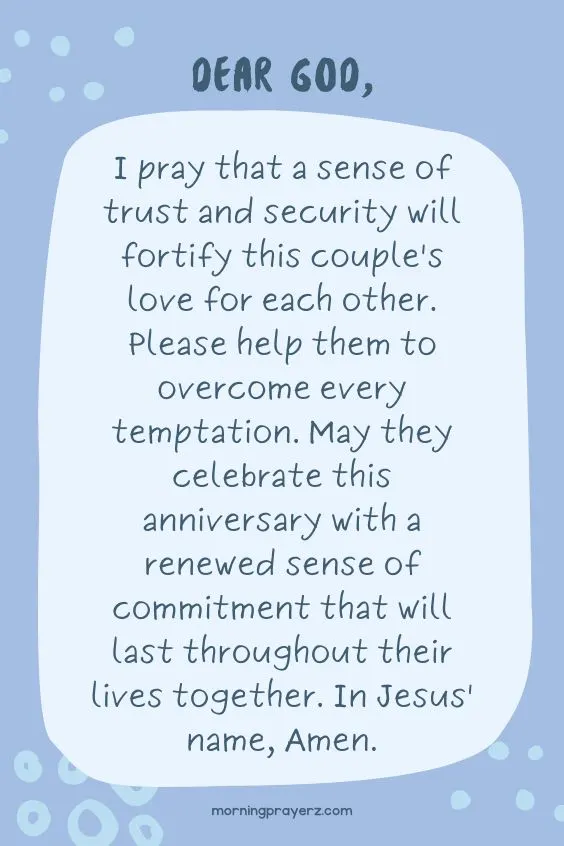 Dear God, I pray that a sense of trust and security will fortify this couple's love for each other. Please help them to overcome every temptation. May they celebrate this anniversary with a renewed sense of commitment that will last throughout their lives together. In Jesus' name, Amen.