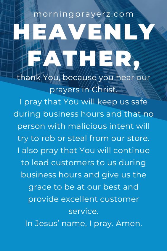 Heavenly Father, thank You, because you hear our prayers in Christ. I pray that You will keep us safe during business hours and that no person with malicious intent will try to rob or steal from our store. I also pray that You will continue to lead customers to us during business hours and give us the grace to be at our best and provide excellent customer service. In Jesus’ name, I pray. Amen