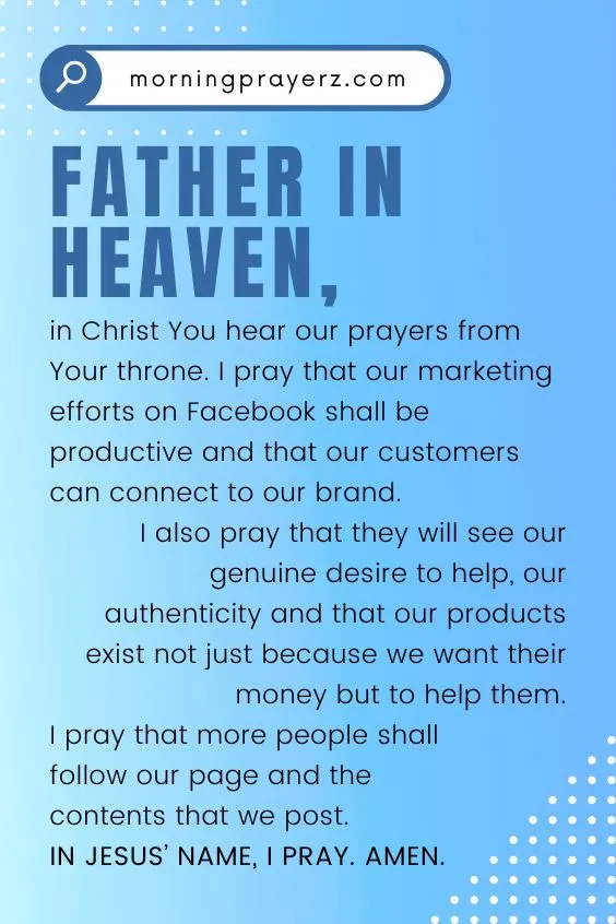 Father in heaven, in Christ You hear our prayers from Your throne. I pray that our marketing efforts on Facebook shall be productive and that our customers can connect to our brand. I also pray that they will see our genuine desire to help, our authenticity and that our products exist not just because we want their money but to help them. I pray that more people shall follow our page and the contents that we post. In Jesus&rsquo; name, I pray. Amen.