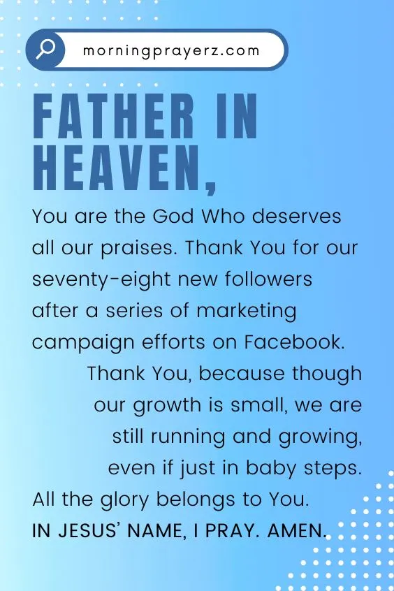 Father in heaven, You are the God Who deserves all our praises. Thank You for our seventy-eight new followers after a series of marketing campaign efforts on Facebook. Thank You, because though our growth is small, we are still running and growing, even if just in baby steps. All the glory belongs to You. In Jesus&rsquo; name, I pray. Amen.