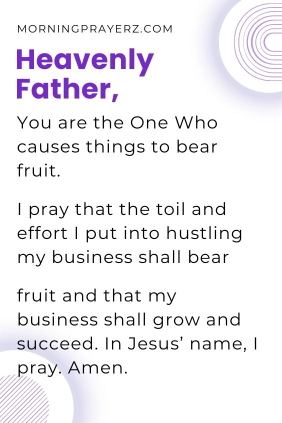 Heavenly Father, You are the One Who causes things to bear fruit. I pray that the toil and effort I put into hustling my business shall bear fruit and that my business shall grow and succeed. In Jesus’ name, I pray. Amen.