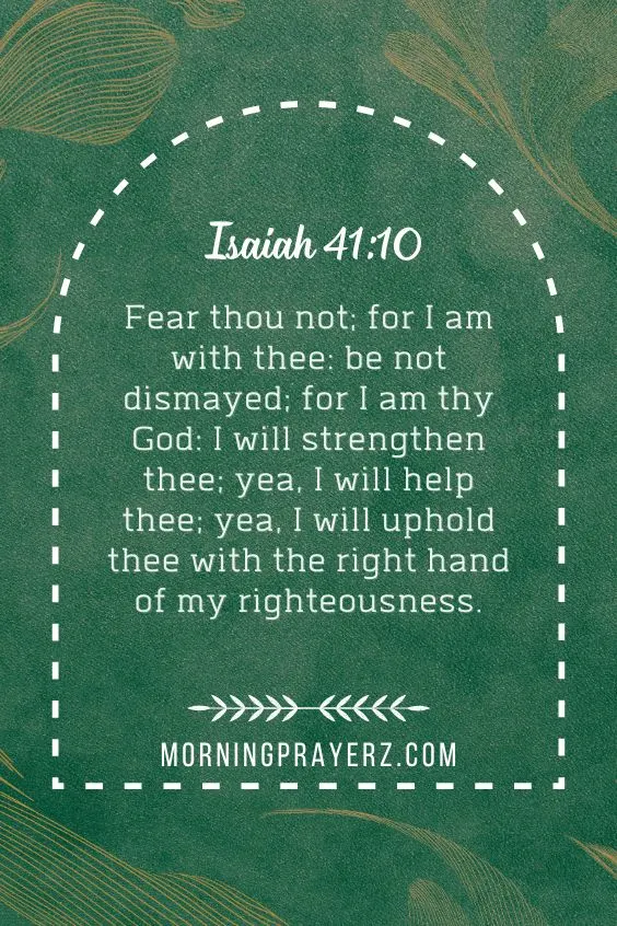 Fear thou not; for I am with thee: be not dismayed; for I am thy God: I will strengthen thee; yea, I will help thee; yea, I will uphold thee with the right hand of my righteousness.