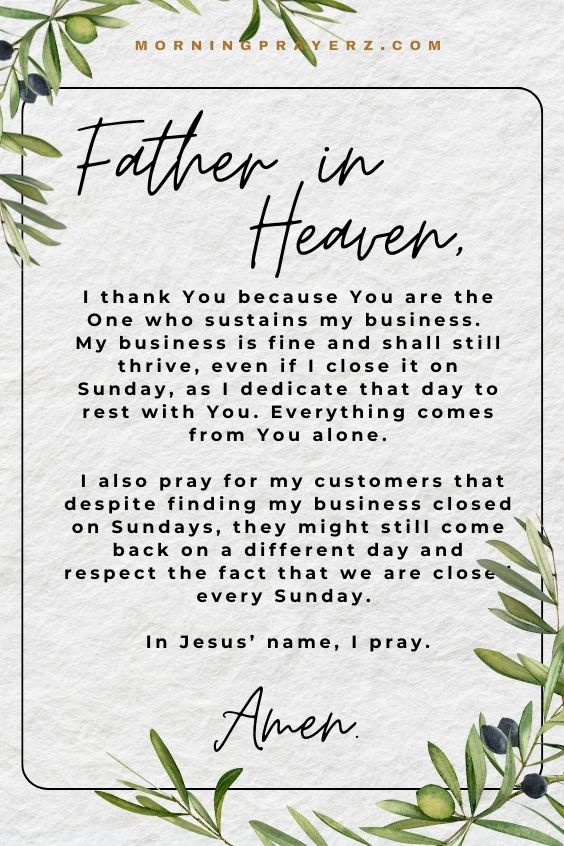 Father in heaven, I thank You because You are the One who sustains my business. My business is fine and shall still thrive, even if I close it on Sunday, as I dedicate that day to rest with You. Everything comes from You alone. I also pray for my customers that despite finding my business closed on Sundays, they might still come back on a different day and respect the fact that we are closed every Sunday. In Jesus’ name, I pray. Amen.