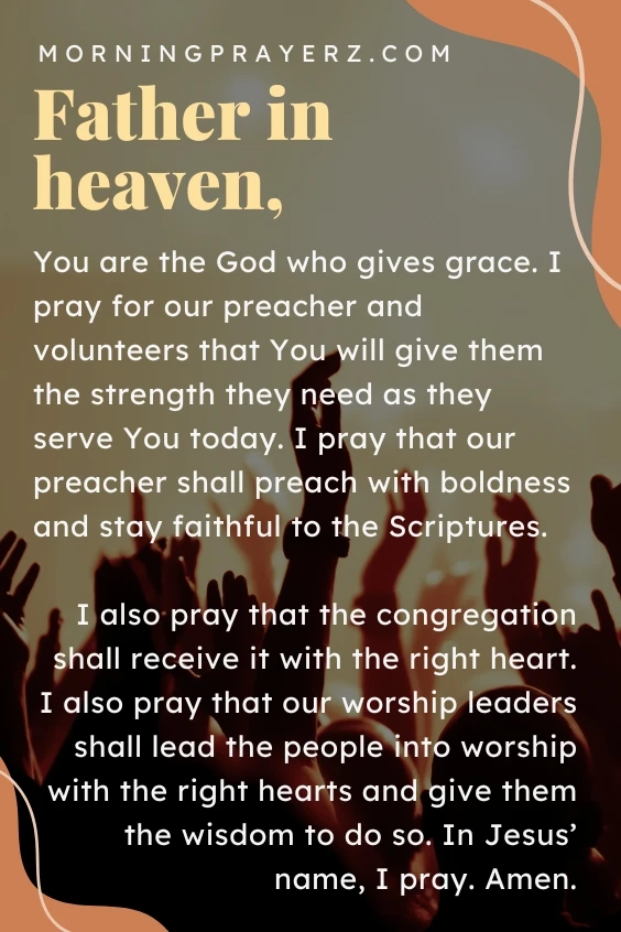 Father in heaven, You are the God who gives grace. I pray for our preacher and volunteers that You will give them the strength they need as they serve You today. I pray that our preacher shall preach with boldness and stay faithful to the Scriptures. I also pray that the congregation shall receive it with the right heart. I also pray that our worship leaders shall lead the people into worship with the right hearts and give them the wisdom to do so. In Jesus’ name, I pray. Amen.