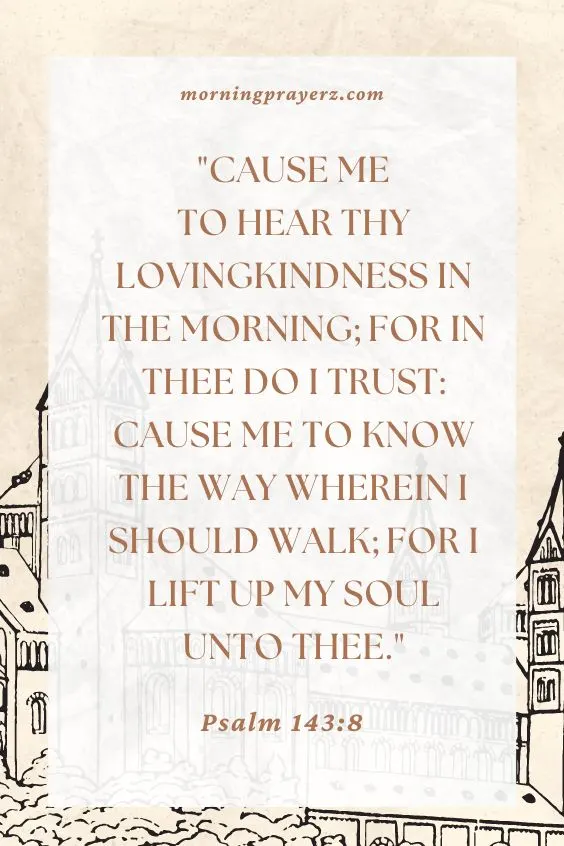 Cause me to hear thy lovingkindness in the morning; for in thee do I trust: cause me to know the way wherein I should walk; for I lift up my soul unto thee. Psalm 143:8