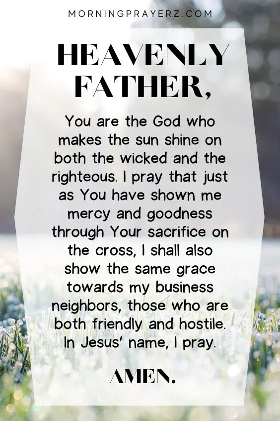 Heavenly Father, You are the God who makes the sun shine on both the wicked and the righteous. I pray that just as You have shown me mercy and goodness through Your sacrifice on the cross, I shall also show the same grace towards my business neighbors, those who are both friendly and hostile. In Jesus&rsquo; name, I pray. Amen.